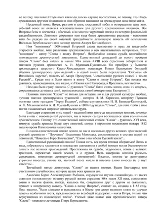 не потому, что поход Игоря имел какие-то далеко идущие последствия, не потому, что Игорь 
прославился другими подвигами и они обратили внимание на предыдущие дела этого князя. 
Неудачный поход Игоря, разгром и плен, счастливый побег и возвращение цепь этих 
событий вовсе не является исключительным для русского средневековья явлением. Все 
Игоревы беды и несчастья - обычный, а во многом заурядный эпизод из истории феодальной 
раздробленности. Летописи сохранили нам куда более драматичные рассказы - вспомним 
хотя бы редкую по своей высокой трагедийности летописную повесть об ослеплении 
Василька Теребовльского или заговор против Андрея Боголюбского. 
Имя "виновника" 1000-летней Игоревой славы неизвестно и вряд ли когда-либо 
откроется вообще, хотя различные предположения о нем высказывались историками. Этот 
"виновник" - автор "Слова о полку Игореве". Необычайно сложна судьба величайшего 
произведения древнерусской литературы. Единственный дошедший до нового времени 
список "Слова" был найден в начале 90-х годов XVIII века страстным собирателем и 
знатоком русских древностей А. И. Мусиным-Пушкиным. Он приобрел у бывшего 
архимандрита закрытого Спасо-Ярославского монастыря Иоиля Быковского большой 
сборник древнерусских произведений - в одной книге были переплетены "Сказание об 
Индийском царстве", повесть об Акире Премудром, "Летописание русских князей и земли 
Русской"... Среди них и было вшито в книгу "Слово о полку Игореве". Как попала эта 
рукопись, происходившая, как видно, из Пскова или Новгорода, в Ярославль, неизвестно. 
Находка была сразу оценена. С рукописи "Слова" были сняты копии, одна из которых, 
сохранившаяся до наших дней, предназначалась самой императрице Екатерине II. 
Понимая значение "Слова" не только для истории, но и для русской культуры вообще, 
лучшие знатоки древнерусских рукописей - историк Н. М. Карамзин, которому Пушкин 
посвятил свою трагедию "Борис Годунов", собиратели-книжники Н. Н. Бантыш-Каменский, 
А. Ф. Малиновский и А. И. Мусин-Пушкин в 1800 году издали "Слово", для того чтобы с ним 
могли ознакомиться широкие читательские круги. 
Благодаря стараниям этих людей - изданной ими книге да письменным копиям, которые 
были сняты с новооткрытой рукописи, мы и можем сегодня восхищаться этим гениальным 
произведением. Потому что единственный найденный список "Слова" - рукопись XVI века, 
которую судьба хранила более двух столетий, сгорел в огромном московском пожаре 1812 
года во время Наполеонова нашествия. 
В одном-единственном списке дошли до нас и несколько других великих произведений 
русской древности - "Поучение" Владимира Мономаха, сохранившееся в составе одной из 
летописей, "Повесть о Горе-Злосчастии", "Слово о погибели Русской земли"... 
Единственный рукописный список! Тонкая нить, все время готовая оборваться! Огонь и 
вода, небрежность хранителя и невежество завоевателя в любой момент могли бесповоротно 
лишить нас великих произведений. Прослеживая их судьбы, задумаемся, помня о великих 
трагедиях, пережитых нашей землей, и о другом. Ведь наверняка неполна россыпь 
самородков, именуемая древнерусской литературой! Видимо, многие ее жемчужины 
утрачены навсегда, сияние их, высокий полет мысли и высокое слово никогда не станут 
известны... 
Тончайшей нитью дотянулось "Слово" до наших времен. Будем благодарны тем 
счастливым случайностям, которые целые века хранили его. 
Академик Борис Александрович Рыбаков, скрупулезно изучив сложнейшую, из тысяч 
осколков составленную мозаику русской жизни середины 80-х годов XII века, сопоставив 
сотни и тысячи фактов, иногда, казалось бы, совершенно друг с другом не связанных, 
пришел к интересному выводу. "Слово о полку Игореве", считает он, создано в 1185 году. 
Оно, видимо, "было сложено и исполнялось в Киеве при дворе великого князя по случаю 
приема необычного гостя, нуждавшегося во всеобщей поддержке, - князя Игоря, только что 
вернувшегося из половецкого плена". Ученый даже назвал имя предполагаемого автора 
"Слова" - киевского летописца Петра Бориславича. 
 