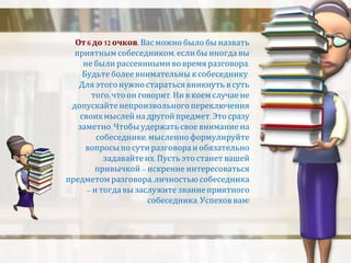 От 6 до 12 очков. Вас можно было бы назвать 
приятным собеседником, если бы иногда вы 
не были рассеянными во время разговора. 
Будьте более внимательны к собеседнику. 
Для этого нужно стараться вникнуть в суть 
того, что он говорит. Ни в коем случае не 
допускайте непроизвольного переключения 
своих мыслей на другой предмет. Это сразу 
заметно. Чтобы удержать свое внимание на 
собеседнике, мысленно формулируйте 
вопросы по сути разговора и обязательно 
задавайте их. Пусть это станет вашей 
привычкой – искренне интересоваться 
предметом разговора, личностью собеседника 
– и тогда вы заслужите звание приятного 
собеседника. Успехов вам! 
 