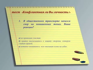 тест « Конфликтная ли Вы личность?» 
1. В общественном транспорте начался 
спор на повышенных тонах. Ваша 
реакция? 
а) не принимаю участия; 
б) кратко высказываюсь в защиту стороны, которую 
считаю правой; 
в) активно вмешиваюсь, чем «вызываю огонь на себя». 
 