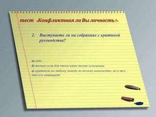 тест « Конфликтная ли Вы личность?» 
2. Выступаете ли на собраниях с критикой 
руководства? 
а) нет; 
б) только если для этого имею веские основания; 
в) критикую по любому поводу не только начальство, но и тех, 
кто его защищает. 
 