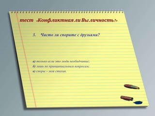тест « Конфликтная ли Вы личность?» 
3. Часто ли спорите с друзьями? 
а) только если это люди необидчивые; 
б) лишь по принципиальным вопросам; 
в) споры – моя стихия. 
 