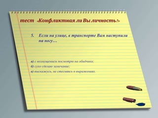 тест « Конфликтная ли Вы личность?» 
5. Если на улице, в транспорте Вам наступили 
на ногу… 
а) с возмущением посмотрю на обидчика; 
б) сухо сделаю замечание; 
в) выскажусь, не стесняясь в выражениях. 
 