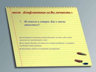 тест « Конфликтная ли Вы личность?» 
7. Не повезло в лотерее. Как к этому 
отнесетесь? 
а) постараюсь казаться равнодушной, но дам себе слово 
никогда не участвовать в ней; 
б) не скрою досаду, но отнесусь к происшедшему с юмором, 
пообещав взять реванш; 
в) проигрыш надолго испортит настроение. 
 