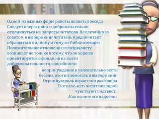 Одной из важных форм работы является беседа. 
Следует оперативно и доброжелательно 
откликнуться на запросы читателя. Не случайно за 
советом в выборе книг читатель предпочитает 
обращаться к одному и тому же библиотекарю. 
Положительное отношение к специалисту 
возникает не только потому, что он хорошо 
ориентируется в фонде, но из-за его 
доброжелательности, способности 
непринужденно и увлекательно вести 
беседы, охотно помогать в выборе книг. 
Огромную роль играет тон разговора. 
В отказе «нет» читатели порой 
чувствуют подтекст… 
«Как вы мне все надоели». 
 