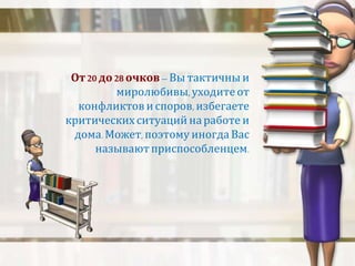 От 20 до 28 очков – Вы тактичны и 
миролюбивы, уходите от 
конфликтов и споров, избегаете 
критических ситуаций на работе и 
дома. Может, поэтому иногда Вас 
называют приспособленцем. 
 