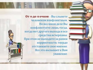 От 10 до 18 очков – Вы слывете 
человеком конфликтным. 
Но на самом деле Вы 
конфликтуете лишь тогда, 
когда нет другого выхода и все 
средства исчерпаны. 
При этом не выходите за рамки 
корректности, твердо 
отстаиваете свое мнение. 
Все это вызывает к Вам 
уважение. 
 