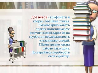 До 8 очков – конфликты и 
споры – это Ваша стихия. 
Любите критиковать 
других, но не выносите 
критики в свой адрес. Ваша 
грубость и несдержанность 
отталкивают людей. 
С Вами трудно как на 
работе, так и дома. 
Постарайтесь перебороть 
свой характер. 
 
