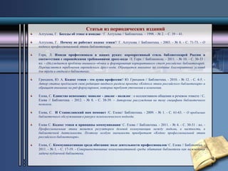 Статьи из периодических изданий 
Алтухова, Г. Беседы об этике и имидже / Г. Алтухова // Библиотека. – 1998. - № 2. – С. 39 – 41. 
Алтухова, Г. Почему не работает кодекс этики?/ Г. Алтухова // Библиотека. - 2003. - № 8. - С. 71-73. - О 
кодексе профессиональной этики библиотекаря. 
Горн, Л. Имидж профессионала в наших руках: корпоративный стиль библиотекарей России в 
соответствии с европейскими требованиями дресс-кода /Л. Горн // Библиополе. - 2011. - № 10. - С. 30-33 : 
ил. - Обсуждается проблема внешнего облика и формирования корпоративного стиля российских библиотекарей. 
Перечисляются требования европейского дресс-кода. Обращается внимание на создание благоприятных условий 
для труда и отдыха в библиотеках. 
Гриханов, Ю. А. Кодекс этики - это душа профессии!/ Ю. Гриханов // Библиотека. - 2010. - № 12. - С. 4-5. - 
Автор статьи предлагает свою редакцию вводного раздела проекта «Кодекса этики российского библиотекаря» и 
обращает внимание на ряд формулировок, которые требуют уточнения и изменения. 
Езова, С. Единство непохожих: монолог - диалог - полилог : о коллективном общении и речевом этикете / С. 
Езова // Библиотека. - 2012. - № 8. - С. 38-39. – Авторские рассуждения на тему специфики библиотечного 
полилога. 
Езова, С. И Станиславский нам поможет /С. Езова// Библиотека. - 2009. - № 1. - С. 61-63. – О проблемах 
библиотечного обслуживания в ракурсе психологического подхода. 
Езова С. Кодекс этики и принципы коммуникации/ С. Езова // Библиотека. - 2011. - № 4. - С. 30-31 : ил. - 
Профессиональная этика является регулятором деловой коммуникации между людьми, в частности, в 
библиотечной деятельности. Поэтому особую значимость приобретает «Кодекс профессиональной этики 
российского библиотекаря». 
Езова, С. Коммуникативная среда обитания: поле деятельности профессионалов/ С. Езова // Библиотека. - 
2011. - № 1. - С. 17-19. - Совершенствование коммуникативной среды обитания библиотеки как важнейшая 
задача публичной библиотеки. 
 