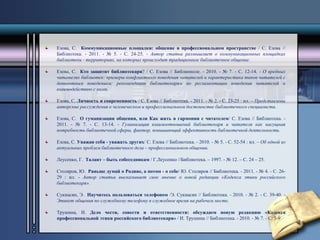 Езова, С. Коммуникационные площадки: общение в профессиональном пространстве / С. Езова // 
Библиотека. - 2011. - № 5. - С. 24-25. - Автор статьи размышляет о коммуникационных площадках 
библиотеки - территориях, на которых происходит традиционное библиотечное общение. 
Езова, С. Кто защитит библиотекаря? / С. Езова // Библиополе. - 2010. - № 7. - С. 12-14. - О вредных 
читателях библиотек: примеры конфликтного поведения читателей и характеристика типов читателей с 
девиантным поведением; рекомендации библиотекарям по регламентации поведения читателей и 
взаимодействию с ними. 
Езова, С. Личность и современность / С. Езова // Библиотека. - 2011. - № 2. - С. 23-25 : ил. – Представлены 
авторские рассуждения о человеческом и профессиональном достоинстве библиотечного специалиста. 
Езова, С. О гуманизации общения, или Как жить в гармонии с читателем/ С. Езова // Библиотека. - 
2011. - № 7. - С. 13-14. - Гуманизация взаимоотношений библиотекаря и читателя как насущная 
потребность библиотечной сферы, фактор, повышающий эффективность библиотечной деятельности. 
Езова, С. Уважая себя - уважать других/ С. Езова // Библиотека. - 2010. - № 5. - С. 52-54 : ил. – Об одной из 
актуальных проблем библиотечного дела – профессиональном общении. 
Леусенко, Г. Талант – быть собеседникам / Г.Леусенко //Библиотека. – 1997. - № 12. – С. 24 – 25. 
Столяров, Ю. Раньше думай о Родине, а потом - о себе/ Ю. Столяров // Библиотека. - 2011. - № 4. - С. 26- 
29 : ил. - Автор статьи высказывает свое мнение о новой редакции «Кодекса этики российского 
библиотекаря». 
Сукиасян, Э. Научитесь пользоваться телефоном /Э. Сукиасян // Библиотека. - 2010. - № 2. - С. 39-40. - 
Этикет общения по служебному телефону в служебное время на рабочем месте. 
Трушина, И. Дело чести, совести и ответственности: обсуждаем новую редакцию «Кодекса 
профессиональной этики российского библиотекаря» / И. Трушина // Библиотека. - 2010. - № 7. - С. 5-9 
 
