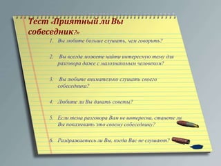 Тест« Приятный ли Вы 
собеседник?» 
1. Вы любите больше слушать, чем говорить? 
2. Вы всегда можете найти интересную тему для 
разговора даже с малознакомым человеком? 
3. Вы любите внимательно слушать своего 
собеседника? 
4. Любите ли Вы давать советы? 
5. Если тема разговора Вам не интересна, станете ли 
Вы показывать это своему собеседнику? 
6. Раздражаетесь ли Вы, когда Вас не слушают? 
 