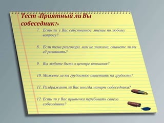 Тест« Приятный ли Вы 
собеседник?» 
7. Есть ли у Вас собственное мнение по любому 
вопросу? 
8. Если тема разговора вам не знакома, станете ли вы 
её развивать? 
9. Вы любите быть в центре внимания? 
10. Можете ли вы грубостью ответить на грубость? 
11. Раздражают ли Вас иногда манеры собеседника? 
12. Есть ли у Вас привычка перебивать своего 
собеседника? 
 
