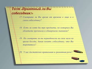 Тест« Приятный ли Вы 
собеседник?» 
17. Смотрите ли Вы время от времени в лицо и в 
глаза собеседнику? 
18. Есть ли хотя бы три предмета, по которым Вы 
обладаете прочными и обширными знаниями? 
19. Не смотрите ли вы периодически на свои часы во 
время беседы, давая понять собеседнику, что Вы 
торопитесь? 
20. У вас достаточно правильная и грамотная речь? 
 