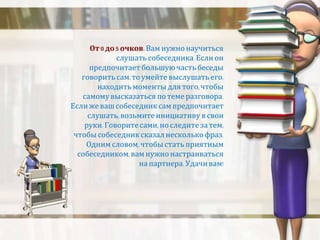 От 0 до 5 очков. Вам нужно научиться 
слушать собеседника. Если он 
предпочитает большую часть беседы 
говорить сам, то умейте выслушать его, 
находить моменты для того, чтобы 
самому высказаться по теме разговора. 
Если же ваш собеседник сам предпочитает 
слушать, возьмите инициативу в свои 
руки. Говорите сами, но следите за тем, 
чтобы собеседник сказал несколько фраз. 
Одним словом, чтобы стать приятным 
собеседником, вам нужно настраиваться 
на партнера. Удачи вам! 
 