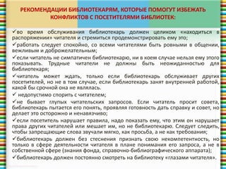 РЕКОМЕНДАЦИИ БИБЛИОТЕКАРЯМ, КОТОРЫЕ ПОМОГУТ ИЗБЕЖАТЬ 
КОНФЛИКТОВ С ПОСЕТИТЕЛЯМИ БИБЛИОТЕК: 
во время обслуживания библиотекарь должен целиком «находиться в 
распоряжении» читателя и стремиться продемонстрировать ему это; 
работать следует спокойно, со всеми читателями быть ровными в общении, 
вежливым и доброжелательным; 
если читатель не симпатичен библиотекарю, ни в коем случае нельзя ему этого 
показывать. Трудные читатели не должны быть неожиданностью для 
библиотекаря; 
читатель может ждать, только если библиотекарь обслуживает других 
посетителей, но не в том случае, если библиотекарь занят внутренней работой, 
какой бы срочной она не являлась. 
 недопустимо спорить с читателем; 
не бывает глупых читательских запросов. Если читатель просит совета, 
библиотекарь пытается его понять, проявляя готовность дать справку и совет, но 
делает это осторожно и ненавязчиво; 
если посетитель нарушает правила, надо показать ему, что этим он нарушает 
права других читателей или мешает им, но не библиотекарю. Следует следить, 
чтобы запрещающие слова звучали мягко, как просьба, а не как требования; 
библиотекарь должен без стеснения признать свою некомпетентность, но 
только в сфере деятельности читателя в плане понимания его запроса, а не в 
собственной сфере (знания фонда, справочно-библиографического аппарата); 
библиотекарь должен постоянно смотреть на библиотеку «глазами читателя». 
 