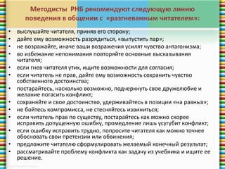 Методисты РНБ рекомендуют следующую линию 
поведения в общении с «разгневанным читателем»: 
• выслушайте читателя, приняв его сторону; 
• дайте ему возможность разрядиться, «выпустить пар»; 
• не возражайте, иначе ваши возражения усилят чувство антагонизма; 
• во избежание непонимания повторяйте основные высказывания 
читателя; 
• если гнев читателя утих, ищите возможности для согласия; 
• если читатель не прав, дайте ему возможность сохранить чувство 
собственного достоинства; 
• постарайтесь, насколько возможно, подчеркнуть свое дружелюбие и 
желание погасить конфликт; 
• сохраняйте и свое достоинство, удерживайтесь в позиции «на равных»; 
• не бойтесь компромисса, не стесняйтесь извиниться; 
• если читатель прав по существу, постарайтесь как можно скорее 
исправить допущенную ошибку, промедление лишь усугубит конфликт; 
• если ошибку исправить трудно, попросите читателя как можно точнее 
обосновать свои претензии или обвинения; 
• предложите читателю сформулировать желаемый конечный результат; 
• рассматривайте проблему конфликта как задачу из учебника и ищите ее 
решение. 
 