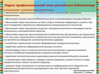 Кодекс профессиональной этики российского библиотекаря 
В ОТНОШЕНИЯХ С ПОЛЬЗОВАТЕЛЕМ БИБЛИОТЕКАРЬ: 
– уважительно и доброжелательно относится ко всем пользователям, реальным и 
потенциальным; 
– обеспечивает высокое качество библиотечных услуг и высокий уровень культуры общения; 
– обеспечивает права пользователя на поиск, отбор и получение информации и знаний, в том 
числе посредством современных информационно-коммуникационных технологий; 
– обеспечивает права пользователя на доступ к культурным ценностям и инициирует участие 
пользователя в культурной жизни общества; 
– обеспечивает равенство прав пользователей на библиотечное обслуживание, вне зависимости 
от их пола, расы, национальности, имущественного или должностного положения, политических 
или религиозных убеждений, состояния физического здоровья; 
– способствует социализации личности, формированию гражданского сознания; 
– содействует развитию информационной культуры личности; 
– пропагандирует книгу и чтение как источник интеллектуального и духовного развития 
личности, способствует формированию и развитию культуры чтения; 
– содействует интеллектуальному и духовному развитию пользователей-детей и юношей; 
– не рекомендует недостоверные, заведомо ложные материалы, сознает опасность и вред, 
который они могут нанести личности и обществу; 
– защищает право пользователя на частную жизнь и конфиденциальность сведений о его 
информационной деятельности, руководствуясь при этом чувством социальной 
ответственности. (Принят Конференцией РБА, 
26 мая 2011 г., г. Тюмень) 
 