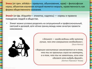 Этика (от греч. ethikós— привычка, обыкновение, нрав) – философская 
наука, объектом изучения которой является мораль, нравственность как 
форма общественного сознания. 
Этике́т (от фр. étiquette— этикетка, надпись) — нормы и правила 
поведения людей в обществе. 
• Этикет можно условно разделить на ситуационный и профессиональный, 
светский и деловой, хотя чётких границ между ними зачастую провести 
невозможно. 
«Этикет — когда ведешь себя чуточку 
лучше, чем это совершенно необходимо». 
(Уилл Каппи) 
«Хорошее воспитание заключается не в том, 
что ты не прольешь соуса на скатерть, 
а в том, что ты не заметишь, если это 
сделает кто-нибудь другой». 
(Антон Павлович Чехов) 
 