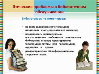 Этические проблемы в библиотечном 
обслуживании 
Библиотекарь не имеет права: 
• не знать содержание и читательское 
назначение книги, предлагая ее читателю; 
• игнорировать индивидуально- 
психологические особенности пользователя 
библиотеки, типовые характеристики 
читательской группы или читательской 
аудитории в целом; 
• распространяться об информационном 
запросе читателя. 
 