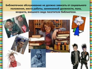 Библиотечное обслуживание не должно зависеть от социального 
положения, места работы, занимаемой должности, пола, 
возраста, внешнего вида посетителя библиотеки. 
 