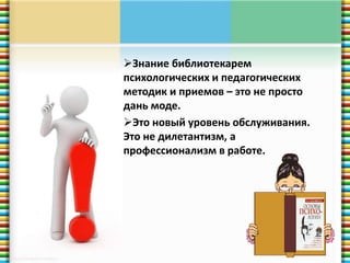 Знание библиотекарем 
психологических и педагогических 
методик и приемов – это не просто 
дань моде. 
Это новый уровень обслуживания. 
Это не дилетантизм, а 
профессионализм в работе. 
 