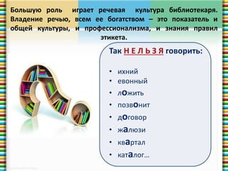 Большую роль играет речевая культура библиотекаря. 
Владение речью, всем ее богатством – это показатель и 
общей культуры, и профессионализма, и знания правил 
этикета. 
Так Н Е Л Ь З Я говорить: 
• ихний 
• евонный 
• ложить 
• позвонит 
• договор 
• жалюзи 
• квартал 
• каталог… 
 