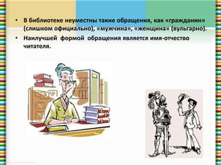 • В библиотеке неуместны такие обращения, как «гражданин» 
(слишком официально), «мужчина», «женщина» (вульгарно). 
• Наилучшей формой обращения является имя-отчество 
читателя. 
 