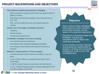 Objective 
19 
PROJECT BACKGROUND AANNDD OOBBJJEECCTTIIVVEESS 
China telecom industry environment is changing 
– Macro economic changing create many new opportunities for 
telecom industry. 
– Subscribers demand has changed, more revenue coming 
from VAS. 
– FMC and 3G would bring many new opportunities for 
vendors. 
Carriers are in the stage of strategies transition 
– Targeting 
– Service delivery 
– Infrastructure development 
Competitors strategies have been changing 
– Local vendors become grandness 
– Part global vendor adjusting developing strategies. 
– The changes could present both threat and chances to 
Siemens 
Siemens’s market position in China changed 
– In traditional fixed market, Siemens had felled to second 
class; 
– In new market, Siemens competitiveness doesn’t have 
advantages. 
– In CMCC market, Siemens is just stay in the third level in, 
– In CUC, Siemens leading position is being challenged by HW 
and other vendors, such as IN. 
——Your Strategic Marketing Partner in China 
• Have a full and deep understand of 
China telecom current condition 
and carriers demand, and be 
aware of the potential implications, 
• Percipience competitors aspire and 
strategies, and learning 
competitors KSF to adjust own 
marketing strategies. 
• In the transition process, Siemens 
should grasp the opportunities to 
develop a winning mid to long term 
strategy and build up own core 
competitiveness . 
 