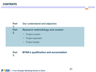 21 
CCOONNTTEENNTTSS 
Our understand and objective 
Research methodology and content 
• Project content 
• Project approach 
• Project design 
BYNA’s qualification and accumulation 
Part 
1. 
Part 
2. 
Part 
3. 
——Your Strategic Marketing Partner in China 
 
