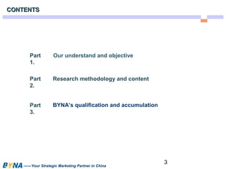 3 
CCOONNTTEENNTTSS 
Our understand and objective 
Research methodology and content 
BYNA’s qualification and accumulation 
Part 
1. 
Part 
2. 
Part 
3. 
——Your Strategic Marketing Partner in China 
 