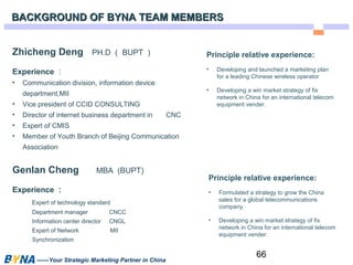 66 
BACKGROUND OOFF BBYYNNAA TTEEAAMM MMEEMMBBEERRSS 
Zhicheng Deng PH.D（BUPT） 
Experience： 
• Communication division, information device 
department,MII 
• Vice president of CCID CONSULTING 
• Director of internet business department in CNC 
• Expert of CMIS 
• Member of Youth Branch of Beijing Communication 
Association 
Genlan Cheng MBA (BUPT) 
Experience： 
Expert of technology standard 
Department manager CNCC 
Information center director CNGL 
Expert of Network MII 
Synchronization 
——Your Strategic Marketing Partner in China 
Principle relative experience: 
• Developing and launched a marketing plan 
for a leading Chinese wireless operator 
• Developing a win market strategy of fix 
network in China for an international telecom 
equipment vender. 
Principle relative experience: 
• Formulated a strategy to grow the China 
sales for a global telecommunications 
company 
• Developing a win market strategy of fix 
network in China for an international telecom 
equipment vender. 
 