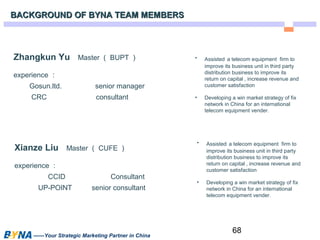 68 
Zhangkun Yu Master（BUPT） 
experience： 
Gosun.ltd. senior manager 
CRC consultant 
Xianze Liu Master（CUFE） 
experience： 
CCID Consultant 
UP-POINT senior consultant 
——Your Strategic Marketing Partner in China 
• Assisted a telecom equipment firm to 
improve its business unit in third party 
distribution business to improve its 
return on capital , increase revenue and 
customer satisfaction 
• Developing a win market strategy of fix 
network in China for an international 
telecom equipment vender. 
• Assisted a telecom equipment firm to 
improve its business unit in third party 
distribution business to improve its 
return on capital , increase revenue and 
customer satisfaction 
• Developing a win market strategy of fix 
network in China for an international 
telecom equipment vender. 
BACKGROUND OF BBYYNNAA TTEEAAMM MMEEMMBBEERRSS 
 
