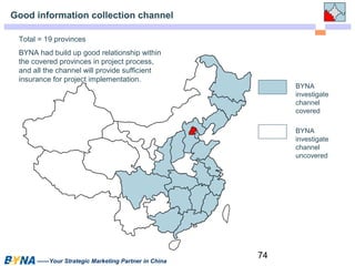 74 
Good information collection channel 
——Your Strategic Marketing Partner in China 
BYNA 
investigate 
channel 
covered 
BYNA 
investigate 
channel 
uncovered 
Total = 19 provinces 
BYNA had build up good relationship within 
the covered provinces in project process, 
and all the channel will provide sufficient 
insurance for project implementation. 
 