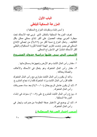 11 
الباب الأول 
المزرعة السمكية للبلطي 
) أسس إنشاء ومكونات المزارع السمكية ( 
تعرف المزرعة السمكية بالمكان الذي تربى فيه الأسماك تحت 
سيطرة المربي بهدف الحصول على أكبر إنتاج سمكي ممكن بأقل 
التكاليف . وتمثل المزارع نسبة أكثر من ) 55 %( من إجمالي الإنتاج 
السمكي فى مصر )حسب تقارير الهيئة العامة للثروة السمكية( والبلطي 
أكثر الأسماك انتشارًا في الاستزراع السمكي. 
الأسس التي يبنى عليها دراسة جدوى المشروع 
: 
-2 مقدار رأس المال الثابت وهو الأرض وتجهيزها ومستلزماتها . 
-1 مقدار رأس المال المتحرك وهو يتمثل في الأسماك والأعافف 
والعمالة وخاففه . 
ولابد أن يكون رأس المال الثابت متوازي مع رأس المال المتحرك 
فكلما قل رأس المال الثابت وزاد المتحرك كلما زاد نجاح المشروع 
11 %( بعد سداد مصروفات - -3 لابد أن يكون هامش الربح يعادل ) 21 
رأس المال المتحرك . 
21 ( سنوات في إنشاء - -4 يوزع رأس المال الثابت للمشروع على ) 5 
المزرعة السمكية . 
-5 لابد أن يوضع في الاعتبار صفة الحكومة من ضرائب وإيجار في 
رأس المال المتحرك . 
أسس اختيار المزرعة السمكية : 
 