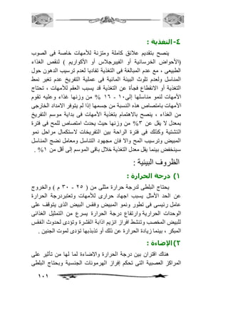 111 
-4 التغذية : 
ينصح بتقديم عافئق كاملة ومتزنة للأمهات خاصة فى الصوب 
)الأحواض الخرسانية أو الفيبرجافس أو الأكواريم ( لنقص الغذاء 
الطبيعى ، مع عدم المبالغة فى التغذية تفاديا لعدم ترسيب الدهون حول 
المناسل ولعدم تلوث البيئة المائية فى عملية التفريخ عدم تغير نمط 
التغذية أو الانقطاع فجأة عن التغذية قد يسبب العقم للأمهات ، تحتاج 
26 % من وزنها غذاء وعليه تقوم - الأمهات لنمو مناسلها إلى 21 
الأمهات بامتصاص هذه النسبة من جسمها إذا لم يتوفر الامداد الخارجى 
من الغذاء ، ينصح بالاهتمام بتغذية الأمهات فى بداية موسم التفريخ 
بمعدل لا يقل عن 3% من وزنها حيث يحدث امتصاص للمح فى فترة 
التشتية وكذلك فى فترة الراحة بين التفريخات لاستكمال مراحل نمو 
المبيض وترسيب المح والا فان مجهود التناسل ومعامل نضج المناسل 
. % سينخفض بينما يقل معدل التغذية خافل باقى الموسم إلى أقل من 2 
الظروف البيئية : 
1( درجة الحرارة : 
31 م ( والخروج - يحتاج البلطى لدرجة حرارة مثلى من ) 15 
عن الحد الأمثل يسبب اجهاد حرارى للأمهات وتعتبردرجة الحرارة 
عامل رئيسى فى تطور ونمو المبيض وفقس البيض الذى يتوقف على 
الوحدات الحرارية وارتفاع درجة الحرارة يسرع من التمثيل الغذائى 
للبيض المخصب وتنشط افراز انزيم اذابة القشرة وتؤدى لحدوث الفقس 
المبكر ، بينما زيادة الحرارة عن ذلك أو تذبذبها تؤدى لموت الجنين . 
2( الإضاءة : 
هناك اقتران بين درجة الحرارة والاضاءة لما لها من تأثير على 
المراكز العصبية التى تحكم إفراز الهرمونات الجنسية وبحتاج البلطى 
 