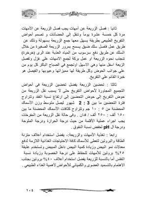 ثانيا : فصل الزريعة عن أمهات يجب فصل الزريعة عن الأمهات 
مرة كل خمسة عشرة يوماً وتنقل إلى الحضأنات و تصمم أحواض 
التفريخ الطبيعى بطريقة يسهل معها جمع الزريعة بسهولة وذلك عن 
طريق عمل فاصل سلك ضيق يسمح بمرور الزريعة الصغيرة من خافل 
السلك عن طريق دفع سرسوب من المياه العذبة عند الرى )خرخرة( 
تنجذب نحوه الزريعة او عمل بركة لجمع الامهات علي غزل وتفصل 
الزيعة اسفل منها وهي الاسهل اوتجمع في الصباح الباكر كل يوم من 
علي جوانب الحوض وكل طريقة لها مميزاتها وعيوبها والفيصل هو 
خبرة القائم علي التفريخ. 
ثالثا : تحضين الزريعة يفضل تحضين الزريعة فى أحواض 
التجميع المجاورة لأحواض التفريخ حتى لا يسبب نقل الزريعة من 
حوض التفريخ إلى حوض التحضين إلى ارتفاع نسبة الفقد وتتراوح 
2 شهور ليصل متوسط وزن الأسماك : فترة التحضين ما بين 3 
21 جم وتتراوح كثافات الأسماك المحضنة ما بين : المحضنة من 5 
251 ألف : 151 ألف / فدان . وفى حالة نقل الزريعة من المفرخات 
يجب اجراء عملية الأقلمة من حيث درجة الحرارة ودرجة الملوحة 
114 
لخفض نسبة النفوق . pH ودرجة ال 
رابعا : تغذية الأمهات والزريعة:- يفضل استخدام أعافف متزنة 
الطاقة والبروتين لتعطى للأسماك كافة الاحتياجات الغذائية الافزمة لدفع 
معدلات نمو البيض وزيادة كمية البيض داخل المبيض وتستخدم عليقة 
%15 بروتين للأمهات للحفاظ على درجة الخصوبة وزيادة نسبة 
الفقس أما بالنسبة للزريعة يفضل استخدام أعافف 41 % بروتين بجانب 
الاهتمام بالتسميد العضوى والكميائي للأحواض لأهمية الغذاء الطبيعي . 
 