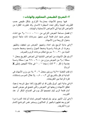 115 
-3 التفريخ الطبيعى المحكوم والهابات : 
فيها يسمح للأمهات بممارسة التزاوج بشكل طبيعى حسب 
الظروف البيئية ولكن تحت السيطرة الانسان وقد تطورت الفكرة من 
الأحواض الترابية إلى الأحواض الأسمنتية والهابات . 
2111 م 1 مع انشاء - 2( تفضل مساحة الحوض الترابى من 211 
حوض صيد امام فتحة الرى مجهز بسرندات ذات ماجة تسمح 
بدخول الزريعة دون الأمهات. 
1( فى بداية الربيع يتم اعداد وتجهيز الحوض من تجفيف وتطهير 
وحرث أو خربشة وتسوية وضبط الميول وتسميد وضبط منسوب 
61 سم مع احكام سرندات الرى والصرف. - المياه من 31 
3( يتم نقل الأمهات من أحواض التشتية إلى أحواض التفريخ بمعدل 2 
151 جم / سمكة ونسبة - سمكة / م 1 من الحوض بوزن من 111 
X 2 فى حالة التهجين )نيلى : جنسية ) ذكر : 3 أناث ( بينما 2 
أوريا( 
3 % من وزن الأمهات فى - 4( تقدم التغذية 15 % بروتين بمعدل 1 
1.5 % خافل الموسم باستتثناء - البداية ثم تقل بالتدريج إلى 1.3 
فترة الراحة بين التفريخات. 
5( فى بداية شهر أبريل يكون قد تم التفريخ ) كما سبق شرحه ( حيث 
تطلق الأمهات زريعتها فى االحوض والتى تتجمع فى حوض الصيد 
أمام فتحة الرى ليتم تجميعها كل يوم فى الصباح الباكر أو عند 
الغروب. 
6( فى أول الشهر يونيو يتم تصفيه الحوض تماما ثم تعاد الدورة مرة 
أخرى بعد تطهيرة بالجير أو المافثيون ويستمر نفس البرنامج لاتمام 
دورة الخريف. 
 