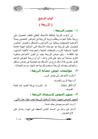 118 
الباب السابع 
) الزريعة ( 
-1 مصدر الزريعة : 
إن أسلوب التربية المكثفة للأسماك البلطى تتطلب الحصول على 
زريعة عالية الجودة ويتطلب تربية الزريعة فى أحواض التحضين وصاف لأغراضه لإصبعيات وخاليه من الأمراض والمشاكل والمصدر المأمون 
للحصول على الزريعة هو مفرخات الأسماك التى أنشأتها الهيئة العامة 
لتنمية السمكية الثروة والمحطات التابعة والمفرخات الأهلية المشهود 
لها بالكفاءة ، وفى حوض الزريعة يجب أن تكون الأحواض صغيرة 
لاتزيد مساحة أى منها على فدان واحد ، أى أن زريعة الحوض الواحد 
تغذى عشرين فدأنا وكل نوع من الأسماك يتم تحضينة فى حوض مستقل 
، وأحواض حضأنه الزريعة تستخدم للتربية بعد إنتهاء موسم الحضأنه . 
-2 مواصفات حوض حضأنه الزريعة : 
2( قرب الأحواض إلى مصدر الرى . 
1( سهلة الرى والصرف . 
3( الأكثر إحكاماً . 4( المزودة ببركة الصيد عند فتحة 
الصرف 
-3 تجهيز الحوض لإستقبال الزريعة : 
لتجهيز الحوض تجهيزاً سليماً لأستقبال الزريعة يجب علينا عمل الآتى : 
2( بدء الموسم بحوضً جاف تماماً . 
1( نثر طن واحد من السماد البلدى المجفف فى الهواء بتساوٍ على 
قاع الحوض . 
 