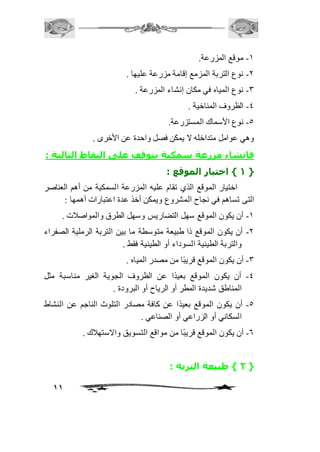11 
-2 موقع المزرعة. 
-1 نوع التربة المزمع إقامة مزرعة عليها . 
-3 نوع المياه في مكان إنشاء المزرعة . 
-4 الظروف المناخية . 
-5 نوع الأسماك المستزرعة. 
وهي عوامل متداخله لا يمكن فصل واحدة عن الأخرى . 
فإنشاء مزرعة سمكية يتوقف على النقاط التالية : 
1 { اختيار الموقع : { 
اختيار الموقع الذي تقام عليه المزرعة السمكية من أهم العناصر 
التى تساهم في نجاح المشروع ويمكن أخذ عدة اعتبارات أهمها : 
-2 أن يكون الموقع سهل التضاريس وسهل الطرق والمواصافت . 
-1 أن يكون الموقع ذا طبيعة متوسطة ما بين التربة الرملية الصفراء 
والتربة الطينية السوداء أو الطينية فقط . 
-3 أن يكون الموقع قريبًا من مصدر المياه . 
-4 أن يكون الموقع بعيدًا عن الظروف الجوية الغير مناسبة مثل 
المناطق شديدة المطر أو الرياح أو البرودة . 
-5 أن يكون الموقع بعيدً ا عن كافة مصادر التلوث الناجم عن النشاط 
السكاني أو الزراعي أو الصناعي . 
-6 أن يكون الموقع قريبًا من مواقع التسويق والاستهافك . 
2 { طبيعة التربة : { 
 