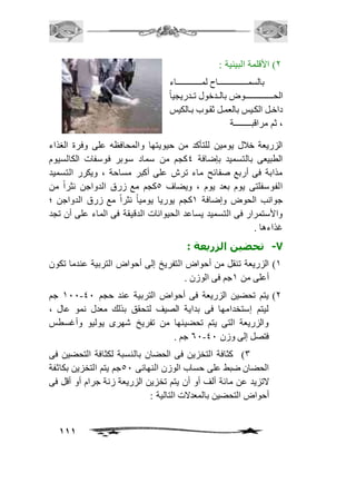 111 
1( الأقلمة البيئية : 
بالسمـمممممممممممممممممممـاح لمممممممممممممممممممماء 
الحـــــــــــممـوض بالممدخول تممدريجي اً 
داخمل الكميس بالعممل ثقمموب بممالكيس 
، ثم مراقبــــــــة 
الزريعة خافل يومين للتأكد من حيويتها والمحافظه على وفرة الغذاء 
الطبيعى بالتسميد بإضافة 4كجم من سماد سوبر فوسفات الكالسيوم 
مذابة فى أربع صفائح ماء ترش على أكبر مساحة ، ويكرر التسميد 
الفوسفلتى يوم بعد يوم ، ويضاف 5كجم مع زرق الدواجن نثراً من 
جوانب الحوض وإضافة 2كجم يوريا يومياً نثراً مع زرق الدواجن ؛ 
والأستمرار فى التسميد يساعد الحيوانات الدقيقة فى الماء على أن تجد 
غذاءها . 
-7 تحضين الزريعة : 
2( الزريعة تنقل من أحواض التفريخ إلى أحواض التربية عندما تكون 
أعلى من 2جم فى الوزن . 
211 جم - 1( يتم تحضين الزريعة فى أحواض التربية عند حجم 41 
ليتم إستخدامها فى بداية الصيف لتحقق بذلك معدل نمو عال ، 
والزريعة التى يتم تحضينها من تفريخ شهرى يوليو وأغسطس 
61 جم . - فتصل إلى وزن 41 
3( كثافة التخزين فى الحضان بالنسبة لكثافة التحضين فى 
الحضان ضبط على حساب الوزن النهائى 51 جم يتم التخزين بكاثفة 
لاتزيد عن مائة ألف أو أن يتم تخزين الزريعة زنة جرام أو أقل فى 
أحواض التحضين بالمعدلات التالية : 
 