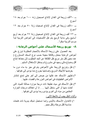 ـــ 11 ألف زريعة فى الفدان لإنتاج اصبعيان زنه 211 جرام بعد 20 
أسبوع 
ـــ 41 ألف زريعة فى الفدان لإنتاج اصعيات زنة 51 جرام بعد 21 
أسبوع 
ـــ 01 ألف زريعة فى الفدان لإنتاج اصعبيان زنة 10 جرام بعد أربع 
أسابيع وفى بداية الربيع يتم نقل الأصعبيات إلى أحواض التربية لبدأ 
موسم التربية مبكراً . 
-8 توزيع زريعة الأسماك على أحواض الرعاية : 
بعد الحصول على زريعة الأسماك بالأحجام المطلوبة توزع على 
أحواض الرعاية بمعدل وكثافة معينة حسب نوع السمك المستزرع ) 
عدد معين لكل متر مربع تقل الكثافة عن الحد المطلوب لإن معناها إنتاج 
أقل وضياع مالى وجهد فى مشروع لم يستغل الإستغافل السليم . 
2( نقل وتوزيع الزريعة على الأحواض يتم فى حيز به ماء دون ما 
يعرضها للإنهاك السريع وإصابتها بجروح مما يؤدى إلى نفوقها . 
1( تطهير الأسماك عند نقلها من حوض إلى آخر حتى تمنع إنتشار 
112 
الأمراض الطفيليات فى أحواض المزرعة والقضاء عليها . 
3( نقل الأسماك فى مياه نظيفة ذات درجة حرارة مماثلة للمياه التى 
أخذت منها أو التى ستنقل إليها . . . إذ أن اختافف درجات الحرارة 
المفاجئ من مياه إلى آخرى يؤدى ربما يؤدى إلى نفوقها . 
وأثناء النقل يجب أن نافحظ الآتى : 
2( لاتتداول الأسماك بالأيدى وإنما تستعمل شباك يدوية ذات فتحات 
مناسبة لكل مرحلة ولكل حجم . 
 