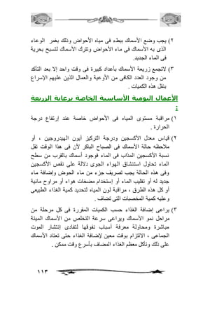 1( يجب وضع الأسماك ببطء فى مياه الأحواض وذلك بغمر الوعاء 
الذى به الأسماك فى ماء الأحواض وتترك الأسماك لتسبح بحرية 
فى الماء الجديد. 
3( لاتجمع زريعة الأسماك بأعداد كبيرة فى وقت واحد إلا بعد التأكد 
من وجود العدد الكافى من الأوعية والعمال الذين عليهم الإسراع 
بنقل هذه الكميات . 
الأعمال اليومية الأساسية الخاصة برعاية الزريعة 
: 
2( مراقبة مستوى المياه فى الأحواض خاصة عند إرتفاع درجة 
113 
الحرارة . 
1( قياس معدل الأكسجين ودرجة التركيز أيون الهيدروجين ، أو 
مافحظه حالة الأسماك فى الصباح الباكر لأن فى هذا الوقت تقل 
نسبة الأكسجين المذاب فى الماء فوجود أسماك بالقرب من سطح 
الماء تحاول استنشاق الهواء الجوى دلالة على نقص الأكسجين 
وفى هذه الحالة يجب تصريف جزء من ماء الحوض وإضافة ماء 
جديد له أو تقليب الماء أو إستخدام مضخات هواء أو مراوح مائية 
أو كل هذه الطرق ، مراقبة لون المياه لتحديد كمية الغذاء الطبيعى 
وعليه كمية المخصبات التى تضاف . 
3( يراعى إضافة الغذاء حسب الكميات المقررة فى كل مرحلة من 
مراحل نمو الأسماك ويراعى سرعة التخلص من الأسماك الميتة 
مباشرة ومحاولة معرفة أسباب نفوقها لتفادى إنتشار الموت 
الجماعى ، الالتزام بوقت معين لإضافة الغذاء حتى تعتاد الأسماك 
على ذلك وتأكل معظم الغذاء المضاف بأسرع وقت ممكن . 
 