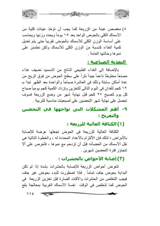 4( مخصص عينة من الزريعة كما يجب أن تؤخذ عينات كلية من 
الأسماك الكلى بالحوض الواحد بعد 25 يوماً ويحدد وزنها ويحاسب 
على أساسة الوزن الكلى للأسماك بالحوض تقريباً حتى يتم تعديل 
كمية الغذاء كنسبة من الوزن الكلى للأسماك ولكن نطمئن على 
نموها وحالتها العامة . 
114 
التغذية الصناعية : 
بالإضافة إلى الغذاء الطبيعى الناتج من التسميد نضيف غذاء 
مصنعاً مخلوطاً ناعماً جيداً نثراً على سطح الحوض من فوق الريح من 
عدة أماكن سابتة وذلك فى العاشرة صباحاً والواحدة بعد الظهر تبدأ بـ 
21 كجم للفدان فى اليوم التالى للتخزين وتزداد الكمية كجم يومياً صباح 
كل يوم لتصبح 10 كجم قبل نهاية شهر من وضع الزريعة فسوف 
تحصل على نهاية شهر التحضين على أصبعيات مناسبة للتربية . 
-9 أهم المشكلات التى تواجهها في التحضين 
والتفريخ : 
1( الكثافة العالية للزريعة : ( 
الكثافة العالية للزريعة فى الحوض تجعلها عرضة للإصابة 
بالأمراض ؛ لذلك فإن الألتزام بالأعداد المحددة له ، والخطوة التالية هى 
نقل الأسماك من الحضأنه قبل أن تزدحم مع نموها ، فأحرص على ألا 
تتجاوز فترة التحضين شهرين . 
2( إصابة الأحواض بالحشرات : ( 
تتعرض أحواض الزريعة للإصابة بالحشرات بشدة إذا لم تكن 
البداية بحوض جاف تماماً . فإذا اضطررت للبدء بحوض غير جاف 
فيجب التخلص من الحشرات والآفات الضارة قبل تخزين الزريعة فى 
الحوض كما تتخلص فى الوقت نفسة الأسماك الغربية بمعالجة بقع 
 