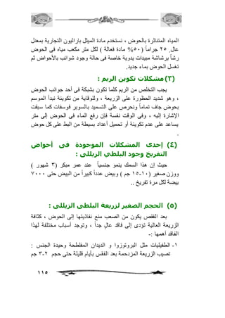 المياه المتناثرة بالحوض ، نستخدم مادة الميثل باراثيون التجارية بمعدل 
عال 15 جراماً ) 51 % مادة فعالة ( لكل متر مكعب مياه فى الحوض 
رشاً برشاشة مبيدات يدوية خاصة فى حالة وجود شوائب بالأحواض ثم 
تغسل الحوض بماء جديد. 
115 
3( مشكلات تكوين الريم : ( 
يجب التخلص من الريم كلما تكون بشبكة فى أحد جوانب الحوض 
، وهو شديد الحظورة على الزريعة ، وللوقاية من تكوينة نبدأ الموسم 
بحوض جاف تماماً ونحرص على التسميد بالسوبر فوسفات كما سبقت 
الإشارة إليه ، وفى الوقت نفسة فإن رفع الماء فى الحوض إلى متر 
يساعد على عدم تكوينة أو تحميل أعداد بسيطة من البط على كل حوض 
. 
4( إحدى المشكلات الموجودة فى أحواض ( 
التفريخ وجود البلطي الزيللى : 
حيث إن هذا السمك ينمو جنسياً عند عمر مبكر ) 3 شهور ( 
25 جم ( وبيض عدداً كبيراً من البيض حتى 0111 - ووزن صغير ) 21 
بيضة لكل مرة تفريخ .. 
5( الحجم الصغير لزريعة البلطى الزيللى : ( 
بعد الفقص يكون من الصعب منع نفاذيتها إلى الحوض ، كثافة 
الزريعة العالية تؤدى إلى فاقد عالٍ جداً ، وتوجد أسباب مختلفة لهذا 
الفاقد أهمها :- 
-2 الطفيليات مثل البروتوزوا و الديدان المفلطحة وحيدة الجنس : 
3 جم - تصيب الزريعة المزدحمة بعد الفقس بأيام قليلة حتى حجم 1 
 