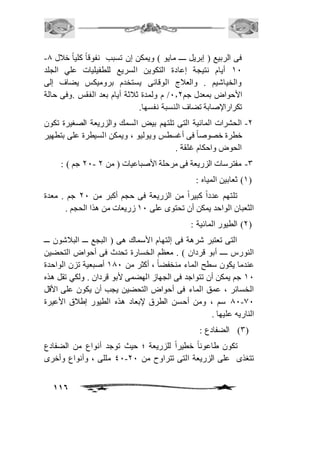 - فى الربيع ) إبريل ــــ مايو ( ويمكن إن تسبب نفوقاً كلياً خافل 0 
21 أيام نتيجة إعادة التكوين السريع للطفيليات علي الجلد 
والخياشيم . والعافج الوقائى يستخدم بروميكس يضاف إلى 
الأحواض بمعدل جم 1.1 / م ولمدة ثافثة أيام بعد الفقس .وفى حالة 
تكرارالإصابة تضاف النسبة نفسها. 
-1 الحشرات المائية التى تلتهم بيض السمك والزريعة الصغيرة تكون 
خطرة خصوصاً فى أغسطس ويوليو ، ويمكن السيطرة على بتطهير 
الحوض واحكام غلقة . 
11 جم ( : - -3 مفترسات الزريعة فى مرحلة الأصباعيات ) من 1 
116 
2( ثعابين المياه : ( 
تلتهم عدداً كبيراً من الزريعة فى حجم أكبر من 11 جم . معدة 
الثعبان الواحد يمكن أن تحتوى على 21 زريعات من هذا الحجم . 
1( الطيور المائية : ( 
التى تعتبر شرهة فى إلتهام الأسماك هى ) البجع ـــ البافشون ـــ 
النورس ــــ أبو قردان ( . معظم الخسارة تحدث فى أحواض التحضين 
عندما يكون سطح الماء منخفضاً ، أكثر من 201 أصبعية تزن الواحدة 
21 جم يمكن أن تتواجد فى الجهاز الهضمى لأبو قردان . ولكي تقل هذه 
الخسائر ، عمق الماء فى أحواض التحضين يجب أن يكون على الأقل 
01-01 سم ، ومن أحسن الطرق لإبعاد هذه الطيور إطافق الأعيرة 
الناريه عليها . 
3( الضفادع : ( 
تكون طاعوناً خطيراً للزريعة ؛ حيث توجد أنواع من الضفادع 
41 مللى ، وأنواع وأخرى - تتغذى على الزريعة التى تتراوح من 11 
 