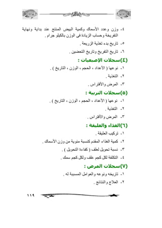 -4 وزن وعدد الأسماك وكمية البيض المنتج عند بداية ونهاية 
119 
التفريخة وحساب الزيادة فى الوزن بالكيلو جرام . 
-5 تاريخ بدء تغذية الزريعة . 
-6 تاريخ التفريخ وتاريخ التحضين . 
4( سجلات الإصبعيات : ( 
-2 نوعها ) الأعداد ، الحجم ، الوزن ، التاريخ ( . 
-1 التغذية . 
-3 المرض والأفتراس . 
5( سجلات التربية : ( 
-2 نوعها ) الأعداد ، الحجم ، الوزن ، التاريخ ( . 
-1 التغذية . 
-3 المرض والأفتراس . 
6( الغذاء والعليقة : ( 
-2 تركيب العليقة . 
-1 كمية الغذاء المقدم كنسبة مئوية من وزن الأسماك . 
-3 نسبة تحويل لعلف ) كفاءة التحويل ( . 
-4 التكلفة لكل كجم علف ولكل كجم سمك . 
7( سجلات المرض : ( 
-2 تاريخه ونوعه والعوامل المسببة له . 
-1 العافج والنتائج . 
 