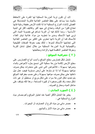 لابد أن تكون تربة المزرعة السمكية لها القدرة على الاحتفاظ 
بالمياه مما يساعد على حفظ العناصر الغذائية فالتربة المتماسكة هي 
الفضلى لإنشاء المزارع السمكية أما إذا كانت الأرض خفيفة رملية فإنها 
تحتاج كثيرًا من الوقت وتحتاج إلى جهد أكبر وتكاليف أكثر في البنية 
الأساسية ، ومما لاشك فيه أن التربة تساهم في خصوبة المياه التى 
تربى فيها الأسماك ومدى ما تحتويه من مواد غذائية توفر الغذاء 
للأسماك كما أن التربة ذاتها تحتوى على الكثير من العناصر الغذائية 
التى تحتاجها الأسماك لنموها ، لذلك يجب معرفة الصفات الطبيعية 
والكيميائية لتربة المزرعة السمكية من خافل تحليل شامل للتربة 
ومعرفة العناصر الناقصة فيها والزائدة ومعالجتها 
12 
3 { جغرافيه الموقع : { 
تشمل شكل تضاريس سطح الموقع وأنسب أنواع التضاريس على 
سطح الأرض لإقامة مزرعة سمكية التى تسمح بملء الأحواض بالماء 
وصرفها بسهولة ، فالأحواض التى تبنى على منحدرات يمكن صرف 
مياهها بسهولة أما إذا تم بناؤها على أرض مستوية فيجب عمل ميل 
داخلها حتى يمكن صرف مياهها بسهولة وعلى حسب جغرافيه الموقع 
يتم تحديد شكل المزرعة سواء على شكل مربع أو مستطيل أو غير ذات 
شكل محدد وقد تكون صغيرة أو كبيرة المساحة ، وهذا كله يتوقف على 
مداخل المياه ومخارج الصرف . 
4 { المورد المائي : { 
يعتبر هذا العامل الأكثر أهمية عند اختيار الموقع وأهم مصادر مياه 
المزارع السمكية هي : 
مصدر مائي من مياه الترع أو المصارف أو البحيرات .  
مصدر مائي من مياه الآبار والينابيع .  
 