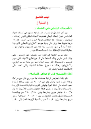 121 
الباب التاستع 
) التشتية ( 
-1 أسماك البلطى فى الشتاء : 
من أهم المشاكل الرئيسية والتى تواجه مستزرعى أسماك المياه 
العذبة هى نفوق أسماك البلطى خصوصاً أسماك البلطى النيلى )أمهات - 
إصبعيات - زريعة( عند انخفاض درجة الحرارة فى الشتاء عن 20 
درجة مئوية مما يؤثر على بداية موسم الاستزراع السمكى الذى يبدأ 
اعتباراً من أول شهر مارس ولهذا كان من الضرورى والهام إجراء 
عملية التشتية للإحتفاظ بهذه الأسماك بحالة جيدة . 
يبدء موسم التشتيه فى الفترة من منتصف شهر ديسمبر وحتى 
أوائل شهر مارس وذلك للحفاظ على كل من قطيع الأمهات التى سيتم 
تفريخها والإصبعيات التى سيتم استزراعها مع بداية موسم التفريخ 
والاستزراع. وهناك عدة طرق مختلفة للتشتية والتي تعتمد على 
الإمكانيات المتاحة بالمزرعة. 
أولا : التشتية فى الأحواض الترابية : 
يتم إنشاء أحواض ترابية مساحتها ما بين ربع فدان مع مراعاة 
1 متر حيث يساعد ارتفاع : ارتفاع عمود المياه والذى يقل عن 2.5 
عمود المياه على تدفئة المياه وتوفير الظروف البيئية المناسبة للزريعة 
والإصبعيات والأمهات ، وتصل كثافة التخزين بالنسبة للأمهات ما بين 
151 جم وبالنسبة : 41 أم/متر مربع بمتوسط وزن 251 :31 
251 إصباعية / متر : للإصبعيات تصل كثافات التخزين ما بين 211 
: 21 جم وبالنسبة للزريعة تصل إلى 251 : مربع بمتوسط وزن 5 
 