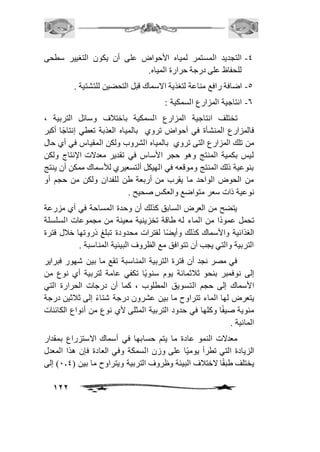 -4 التجديد المستمر لمياه الأحواض على أن يكون التغيير سطحى 
122 
للحفاظ على درجة حرارة المياه. 
-5 اضافة رافع مناعة لتغذية الاسماك قبل التحضين للتشتية . 
-6 انتاجية المزارع السمكية : 
تختلف انتاجية المزارع السمكية باختافف وسائل التربية ، 
فالمزارع المنشأة في أحواض تروي بالمياه العذبة تعطي إنتاجًا أكبر 
من تلك المزارع التى تروي بالمياه الشروب ولكن المقياس في أي حال 
ليس بكمية المنتج وهو حجر الأساس في تقدير معدلات الإنتاج ولكن 
بنوعية ذلك المنتج وموقعه في الهيكل ألتسعيري للأسماك ممكن أن ينتج 
من الحوض الواحد ما يقرب من أربعة طن للفدان ولكن من حجم أو 
نوعية ذات سعر متواضع والعكس صحيح . 
يتضح من العرض السابق كذلك أن وحدة المساحة في أي مزرعة 
تحمل عمودًا من الماء له طاقة تخزينية معينة من مجموعات السلسلة 
الغذائية والأسماك كذلك وأيضًا لفترات محدودة تبلغ ذروتها خافل فترة 
التربية والتي يجب أن تتوافق مع الظروف البيئية المناسبة . 
في مصر نجد أن فترة التربية المناسبة تقع ما بين شهور فبراير 
إلى نوفمبر بنحو ثافثمائة يوم سنويًا تكفي عامة لتربية أي نوع من 
الأسماك إلى حجم التسويق المطلوب ، كما أن درجات الحرارة التي 
يتعرض لها الماء تتراوح ما بين عشرون درجة شتاءً إلى ثافثين درجة 
مئوية صيفًا وكلها في حدود التربية المثلى لأي نوع من أنواع الكائنات 
المائية . 
معدلات النمو عادة ما يتم حسابها في أسماك الاستزراع بمقدار 
الزيادة التي تطرأ يوميًا على وزن السمكة وفي العادة فإن هذا المعدل 
يختلف طبقًا لاختافف البيئة وظروف التربية ويتراوح ما بين ) 1.4 ( إلى 
 