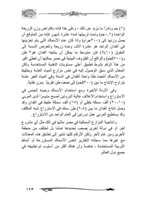 2( جم ونادرًا ما يزيد عن ذلك ، وعلى هذا فإنه بافتراض وزن الزريعة ( 
الواحدة ) 1.2 جم( وتمت تربيتها لمدة عشرة شهور فإنه من المتوقع أن 
يصل وزنها إلى ) 311 جرام( وإذا كان عدد الأسماك التي يتم تخزينها 
في الفدان الواحد هو عشرة آلاف وحدة زريعة وتتعرض النسبة إلى 
النفوق ) 21 %( فإن متوسط ما يمكن أن ينتجه الفدان هو 1 طن 
و) 011 كجم( والواقع أن الظروف البيئية في مصر يمكنها أن تعطي اكبر 
من هذا الرقم بشرط تطبيق أعلى مستويات التقنية المستخدمة ولكن 
المعدل الذي سبق الوصول إليه في نفس مزارع المياه العذبة وبخليط 
من الأسماك أنتجت طنًا واحدًا للفدان في السنة وفي المياه الغير عذبة 
يتراوح الإنتاج ما بين ) 311 كجم( إلى نصف طن تقريبًا بدون تقنية. 
وفي الآونة الأخيرة ومع استخدام الأسماك وحيدة الجنس في 
الاستزراع واستخدام الأعافف عالية البروتين أصبح متيسرًا لدى المربي 
11-21 ( ألف سمكة بلطي أو ) 25 ( ألف سمكة خليط في الفدان وقد ( 
6( طن سمك في الاستزراع شبه المكثف - وصل إنتاج الفدان ما بين ) 4 
وقد يستطيع المربي عمل دورتين في العام الواحد من الاستزراع . 
وانتاجية المزارع السمكية في مصر مثلها في ذلك مثل أي مشروع 
آخر أو في دولة أخرى يصعب تحديدها تمامًا بل تختلف من منطقة 
لأخرى ومن عام لأخر ولكن الأرقام كلها تشير إلى تطابق هذه المعدلات 
مع غيرها مما سجلته التقارير لنفس الأسماك المستزرعة أو أنماط 
التربية المستخدمة ، خاصة وأن هناك أكثر من أسلوب تم تطبيقه في 
جميع دول العالم. 
123 
 