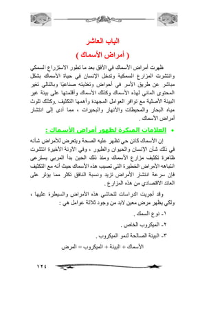 124 
الباب العاشر 
) أمراض الأستماك ( 
ظهرت أمراض الأسماك في الأفق بعد ما تطور الاستزراع السمكي 
وانتشرت المزارع السمكية وتدخل الإنسان في حياة الأسماك بشكل 
مباشر عن طريق الأسر في أحواض وتغذيته صناعيًا وبالتالي تغير 
المحتوى المائي لهذه الأسماك وكذلك الأسماك وأقلمتها على بيئة غير 
البيئة الأصلية مع توافر العوامل المجهدة وأهمها التكثيف .وكذلك تلوث 
مياه البحار والمحيطات والأنهار والبحيرات ، مما أدى إلى انتشار 
أمراض الأسماك . 
العلامات المبكرة لظهور أمراض الأسماك :  
إن الأسماك كائن حي تظهر عليه الصحة ويتعرض للأمراض شأنه 
في ذلك شأن الإنسان والحيوان والطيور ، وفي الآونة الأخيرة انتشرت 
ظاهرة تكثيف مزارع الأسماك ومنذ ذلك الحين بدأ المربي يسترعى 
انتباهه الأمراض الخطيرة التي تصيب هذه الأسماك حيث أنه مع التكثيف 
فإن سرعة انتشار الأمراض تزيد ونسبة النافق تكثر مما يؤثر على 
العائد الاقتصادي من هذه المزارع . 
وقد أجريت الدراسات لتحاشي هذه الأمراض والسيطرة عليها ، 
ولكي يظهر مرض معين لابد من وجود ثافثة عوامل هي : 
-2 نوع السمك . 
-1 الميكروب الخاص . 
-3 البيئة الصالحة لنمو الميكروب . 
الأسماك + البيئة + الميكروب = المرض 
 